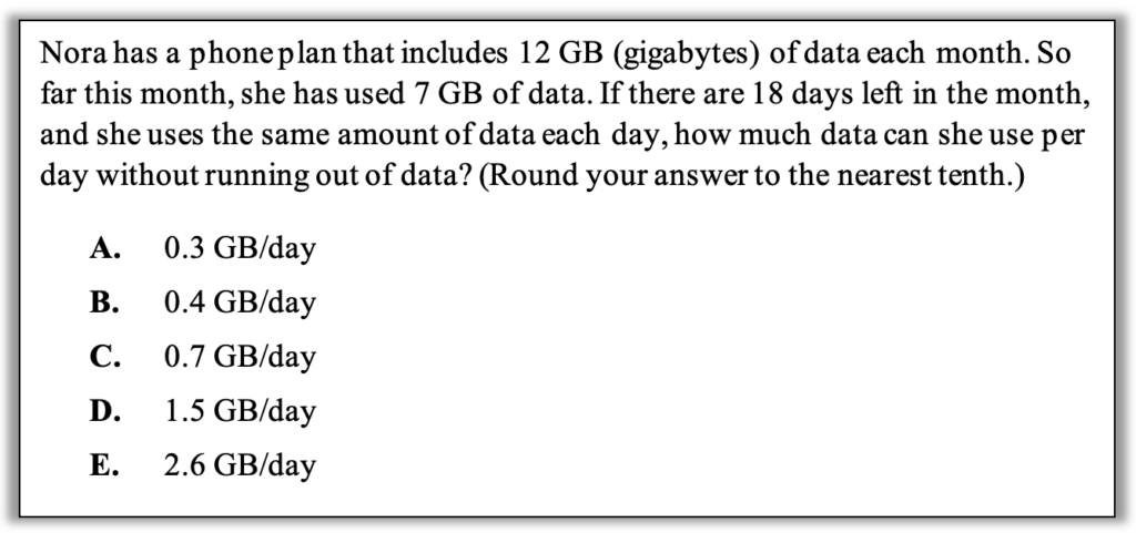 Nora has a phone plan that includes 12 GB (gigabytes) of data each month. So far this month, she has used 7 GB of data. If there are 18 days left in the month, and she uses the same amount of data each day, how much data can she use per day without running out of data? (Round your answer to the nearest tenth.)
A.	0.3 GB/day
B.	0.4 GB/day
C.	0.7 GB/day
D.	1.5 GB/day
E.	2.6 GB/day