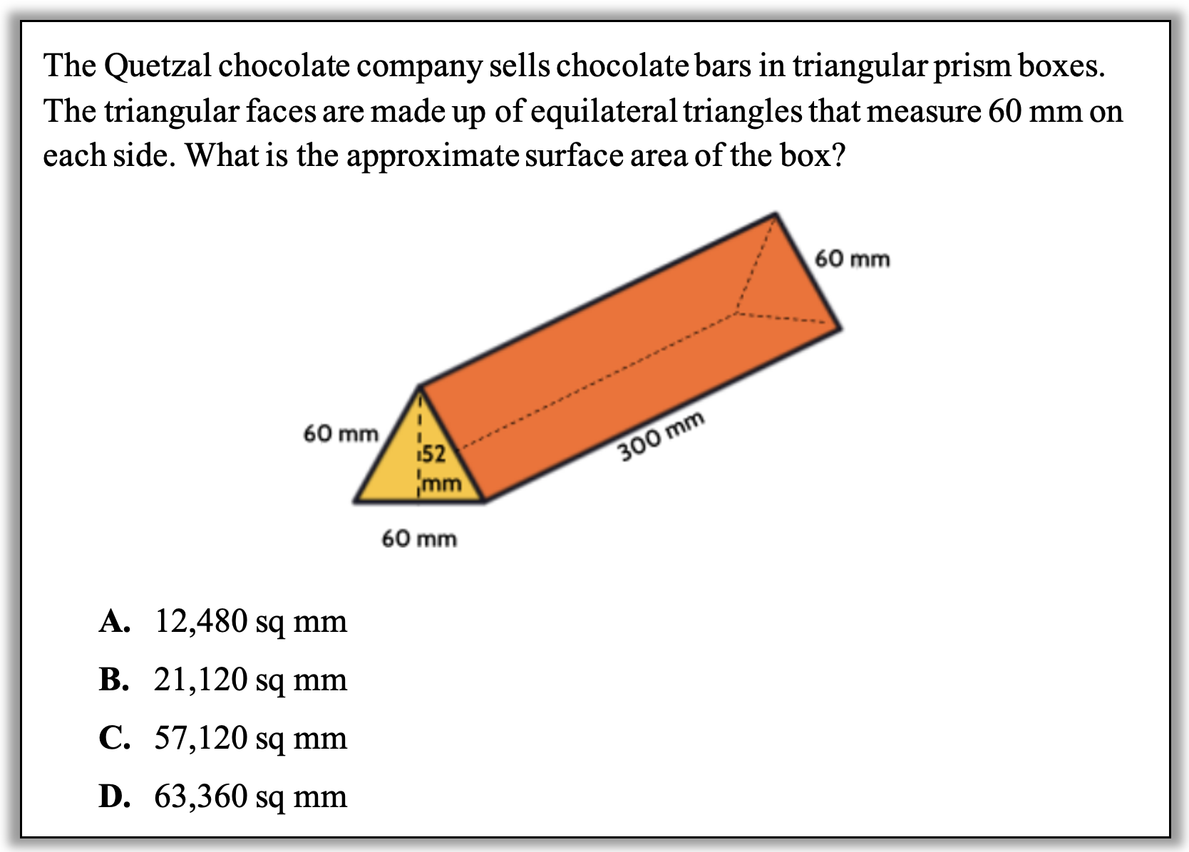 The Quetzal chocolate company sells chocolate bars in triangular prism boxes. The triangular faces are made up of equilateral triangles that measure 60 mm on each side. What is the approximate surface area of the box? 

Image is a prism 300 mm long. The measurement from the midpoint of one of the sides of the base to the angle opposite to it on the base is 52 mm.

Answers:
A.	12,480 sq mm
B.	21,120 sq mm
C.	57,120 sq mm
D.	63,360 sq mm
