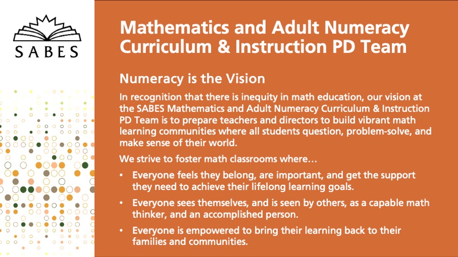 Numeracy is the Vision

In recognition that there is inequity in math education, our vision at the SABES Mathematics and Adult Numeracy Curriculum & Instruction PD Center is to prepare teachers and directors to build vibrant math learning communities where all students question, problem-solve, and make sense of their world.

We strive to foster math classrooms where…

Everyone feels they belong, are important, and get the support they need to achieve their lifelong learning goals.

Everyone sees themselves, and is seen by others, as a capable math thinker, and an accomplished person.

Everyone is empowered to bring their learning back to their families and communities.